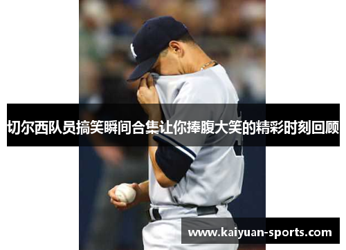 切尔西队员搞笑瞬间合集让你捧腹大笑的精彩时刻回顾
