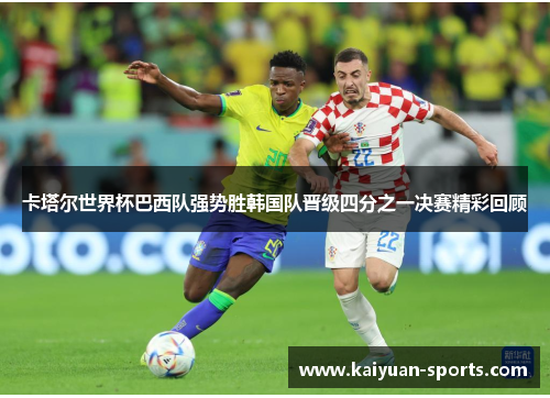 卡塔尔世界杯巴西队强势胜韩国队晋级四分之一决赛精彩回顾