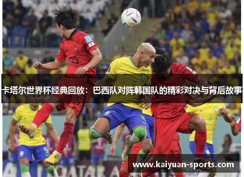 卡塔尔世界杯经典回放：巴西队对阵韩国队的精彩对决与背后故事