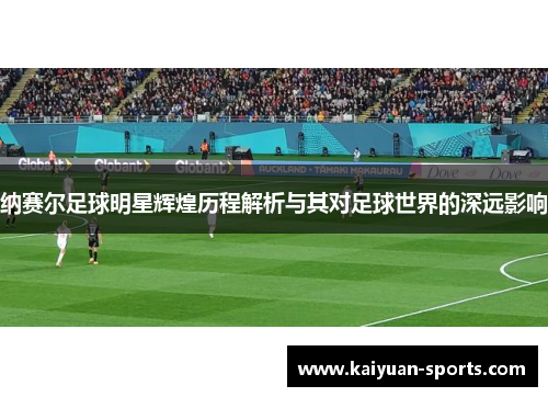 纳赛尔足球明星辉煌历程解析与其对足球世界的深远影响