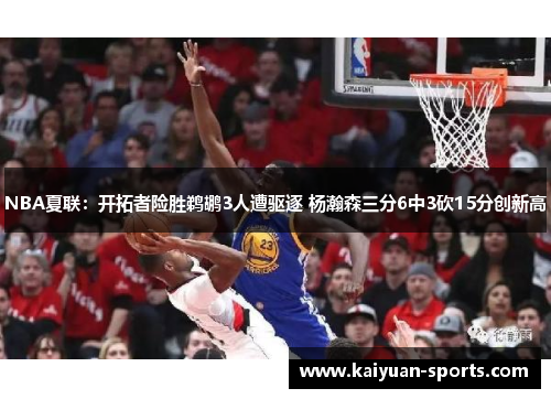 NBA夏联：开拓者险胜鹈鹕3人遭驱逐 杨瀚森三分6中3砍15分创新高
